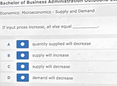 Bachelor of Business Administration Ou
Economics: Microeconomics - Supply and Demand
If input prices increase, all else equal _.
A quantity supplied will decrease
B supply will increase
C supply will decrease
D demand will decrease