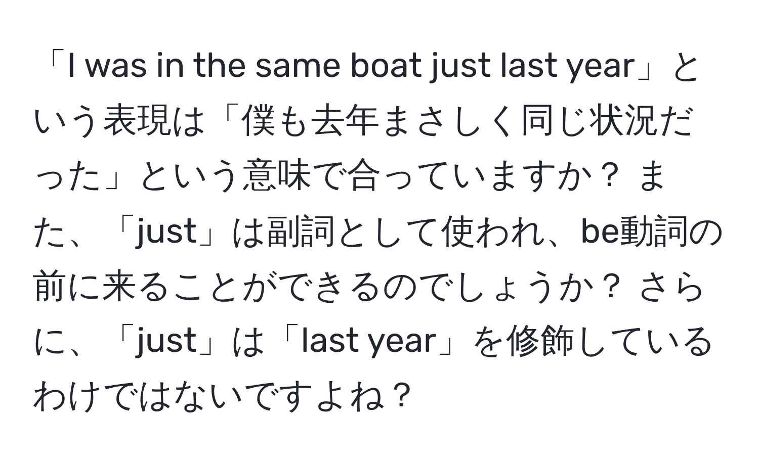 「I was in the same boat just last year」という表現は「僕も去年まさしく同じ状況だった」という意味で合っていますか？ また、「just」は副詞として使われ、be動詞の前に来ることができるのでしょうか？ さらに、「just」は「last year」を修飾しているわけではないですよね？