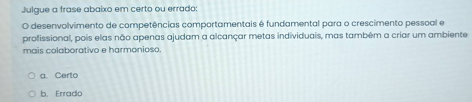 Julgue a frase abaixo em certo ou errado:
O desenvolvimento de competências comportamentais é fundamental para o crescimento pessoal e
profissional, pois elas não apenas ajudam a alcançar metas individuais, mas também a criar um ambiente
mais colaborativo e harmonioso.
a. Certo
b. Errado