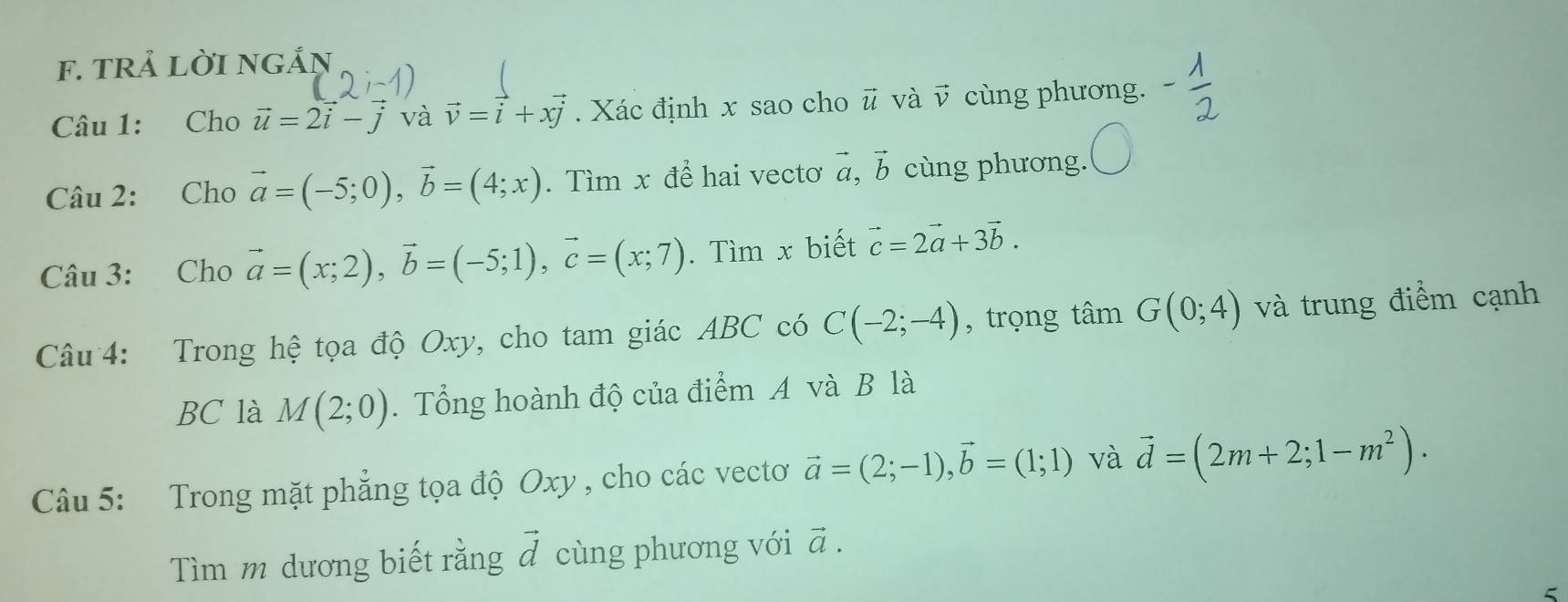 tRả lời ngắŋ 
Câu 1: Cho vector u=2vector i-vector j và vector v=vector i+xvector j. Xác định x sao cho ǖ và v cùng phương. 
Câu 2: Cho vector a=(-5;0), vector b=(4;x). Tìm x đề hai vectơ vector a.vector b cùng phương. 
Câu 3: Cho vector a=(x;2), vector b=(-5;1), vector c=(x;7). Tìm x biết vector c=2vector a+3vector b. 
Câu 4: Trong hệ tọa độ Oxy, cho tam giác ABC có C(-2;-4) , trọng tan G(0;4) và trung điểm cạnh 
BC là M(2;0). Tổng hoành độ của điểm A và B là 
Câu 5: Trong mặt phẳng tọa độ Oxy , cho các vectơ vector a=(2;-1), vector b=(1;1) và vector d=(2m+2;1-m^2). 
Tìm m dương biết rằng ả cùng phương với vector a. 
5