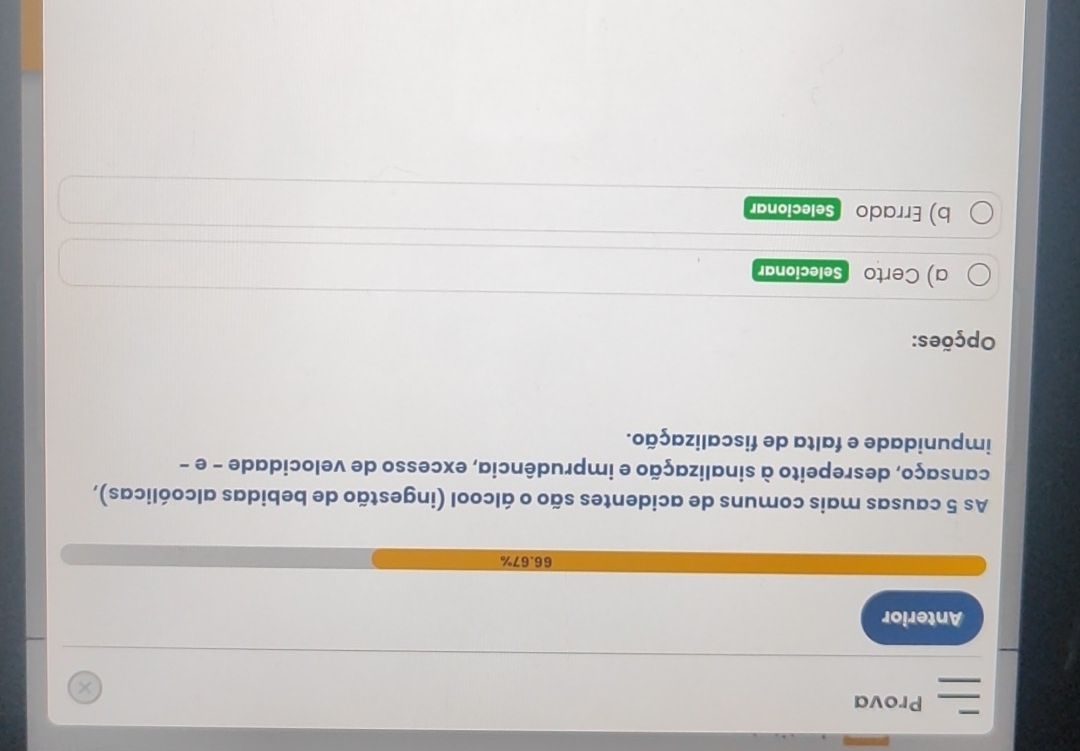 Prova 
Anterior
66.67%
As 5 causas mais comuns de acidentes são o álcool (ingestão de bebidas alcoólicas), 
cansaço, desrepeito à sinalização e imprudência, excesso de velocidade - e - 
impunidade e falta de fiscalização. 
Opções: 
a) Certo Selecionar 
b) Errado Selecionar