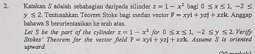 Katakan S adalah sebahagian daripada silinder z=1-x^2 bagi 0≤ x≤ 1, -2≤
y≤ 2. Tentusahkan Teorem Stoke bagi medan vector F=xyi+yzj+xzk. Anggap 
bahawa S berorientasikan ke arah atas. 
Let S be the part of the cylinder z=1-x^2 for 0≤ x≤ 1, -2≤ y≤ 2. Verify 
Stokes' Theorem for the vector field F=xyi+yzj+xzk. Assume S is oriented 
upward. 
2 0 markeh )