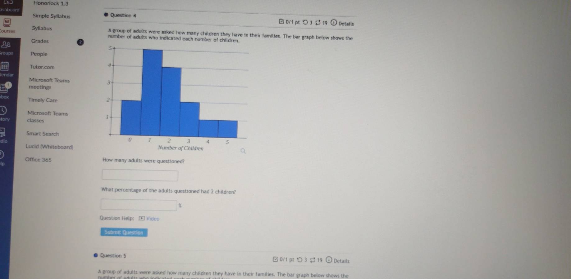 Honorlock 1.3 
shboard 
Simple Syllabus Question 4 
□0/1 pt つ 3$ 19 Details 
Syllabus A group of adults were asked how many children they have in their families. The bar graph below shows the 
number of adults who indicated each number of children. 
Grades 
People 
Tutor.com 
Microsoft Teams 
meetings 
Timely Care 
Microsoft Teams 
classes 
Smart Search 
Lucid (Whiteboard) 
Office 365 How many adults were questioned? 
What percentage of the adults questioned had 2 children? 
% 
Question Help: - Video 
Submit Question 
Question 5 □0/1 pt ○ 3 ạ 19 Details 
A group of adults were asked how many children they have in their families. The bar graph below shows the