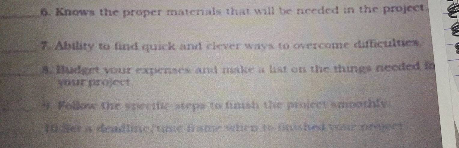 Knows the proper materials that will be needed in the project. 
_7. Ability to find quick and clever ways to overcome difficulties. 
_8. Budget your expenses and make a list on the things needed fo 
your project . 
_9. Follow the specific steps to finish the project smoothly. 
10.5et a deadline/tme frame when to finished your project