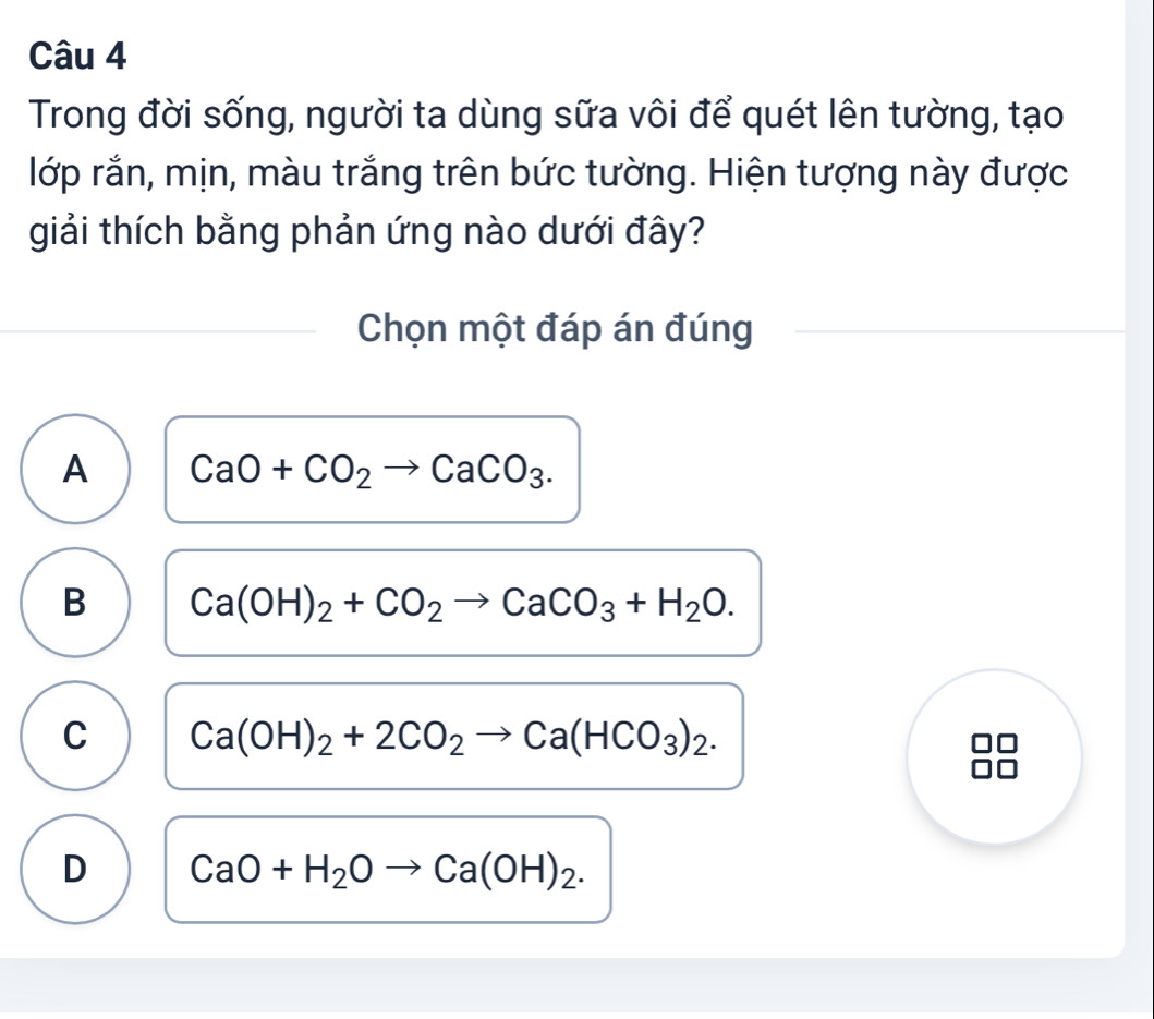 Trong đời sống, người ta dùng sữa vôi để quét lên tường, tạo
lớp rắn, mịn, màu trắng trên bức tường. Hiện tượng này được
giải thích bằng phản ứng nào dưới đây?
Chọn một đáp án đúng
A CaO+CO_2to CaCO_3.
B Ca(OH)_2+CO_2to CaCO_3+H_2O.
C Ca(OH)_2+2CO_2to Ca(HCO_3)_2.
D CaO+H_2Oto Ca(OH)_2.