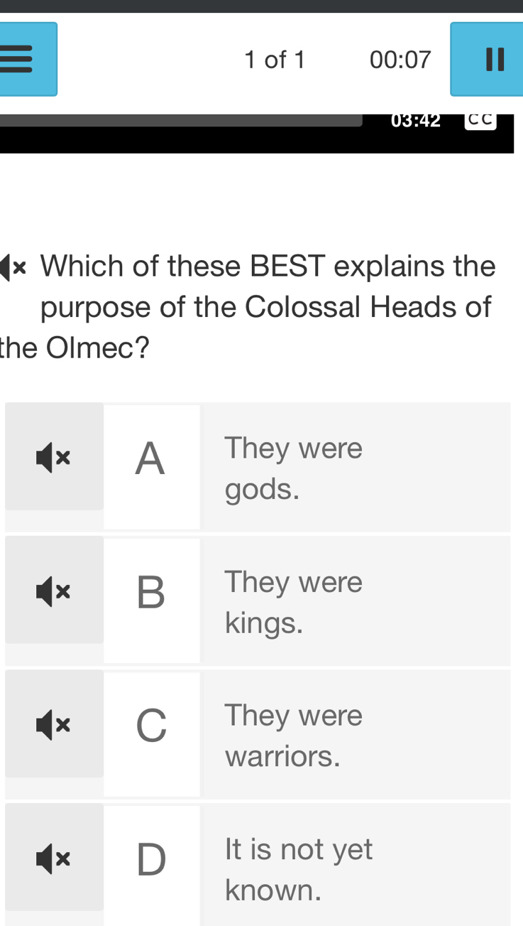 of 1 00:07 
0342 CC
× Which of these BEST explains the
purpose of the Colossal Heads of
the Olmec?
A They were
gods.
x B They were
kings.
x C They were
warriors.
x D It is not yet
known.