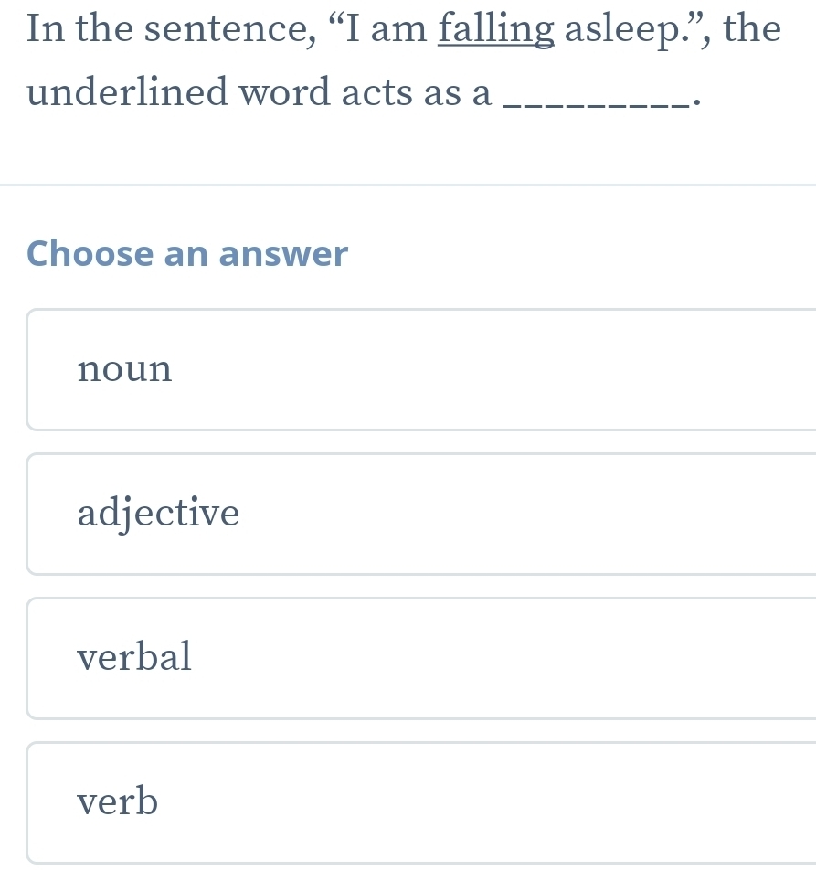 In the sentence, “I am falling asleep.”, the
underlined word acts as a_
.
Choose an answer
noun
adjective
verbal
verb