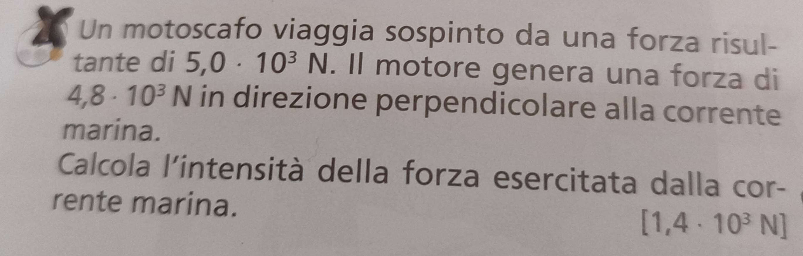 a 
Un motoscafo viaggia sospinto da una forza risul- 
tante di 5,0· 10^3N. Il motore genera una forza di
4,8· 10^3N in direzione perpendicolare alla corrente 
marina. 
Calcola l'intensità della forza esercitata dalla cor- 
rente marina.
[1,4· 10^3N]