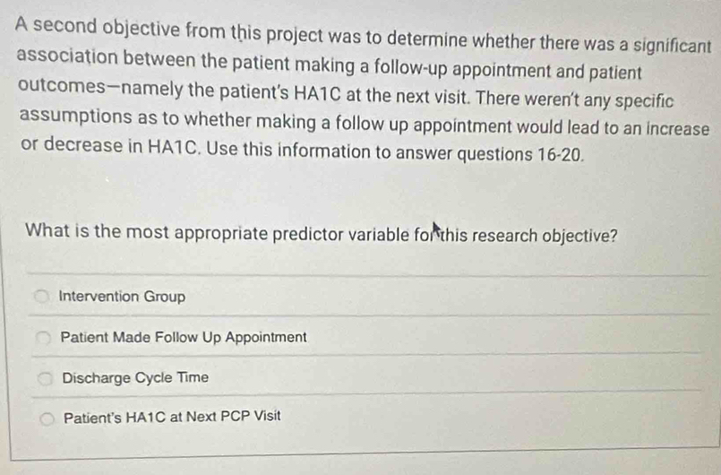 A second objective from this project was to determine whether there was a significant
association between the patient making a follow-up appointment and patient
outcomes—namely the patient’s HA1C at the next visit. There weren’t any specific
assumptions as to whether making a follow up appointment would lead to an increase
or decrease in HA1C. Use this information to answer questions 16-20.
What is the most appropriate predictor variable for this research objective?
Intervention Group
Patient Made Follow Up Appointment
Discharge Cycle Time
Patient's HA1C at Next PCP Visit