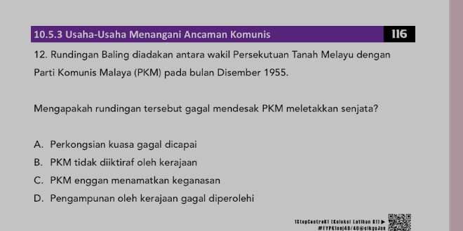 Usaha-Usaha Menangani Ancaman Komunis 116
12. Rundingan Baling diadakan antara wakil Persekutuan Tanah Melayu dengan
Parti Komunis Malaya (PKM) pada bulan Disember 1955.
Mengapakah rundingan tersebut gagal mendesak PKM meletakkan senjata?
A. Perkongsian kuasa gagal dicapai
B. PKM tidak diiktiraf oleh kerajaan
C. PKM enggan menamatkan keganasan
D. Pengampunan oleh kerajaan gagal diperolehi
'
1StopCentraK! (Koleka) #FYPKisel40/40@cikaaJan