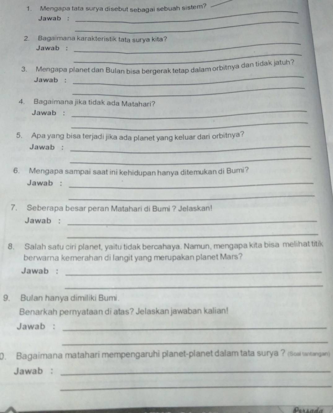 Mengapa tata surya disebut sebagai sebuah sistem? 
_ 
_ 
Jawab : 
_ 
2. Bagaimana karakteristik tata surya kita? 
_ 
Jawab : 
_ 
_ 
3. Mengapa planet dan Bulan bisa bergerak tetap dalam orbitnya dan tidak jatuh? 
Jawab : 
_ 
4. Bagaimana jika tidak ada Matahari? 
Jawab : 
_ 
_ 
5. Apa yang bisa terjadi jika ada planet yang keluar dari orbitnya? 
Jawab :_ 
_ 
6. Mengapa sampai saat ini kehidupan hanya ditemukan di Bumi? 
Jawab :_ 
_ 
7. Seberapa besar peran Matahari di Bumi ? Jelaskan! 
Jawab :_ 
_ 
8. Salah satu ciri planet, yaitu tidak bercahaya. Namun, mengapa kita bisa melihat titik 
berwarna kemerahan di langit yang merupakan planet Mars? 
Jawab :_ 
_ 
9. Bulan hanya dimiliki Bumi. 
Benarkah pernyataan di atas? Jelaskan jawaban kalian! 
Jawab :_ 
_ 
0. Bagaimana matahari mempengaruhi planet-planet dalam tata surya ? (Soal tantangan) 
Jawab :_ 
_ 
Persada