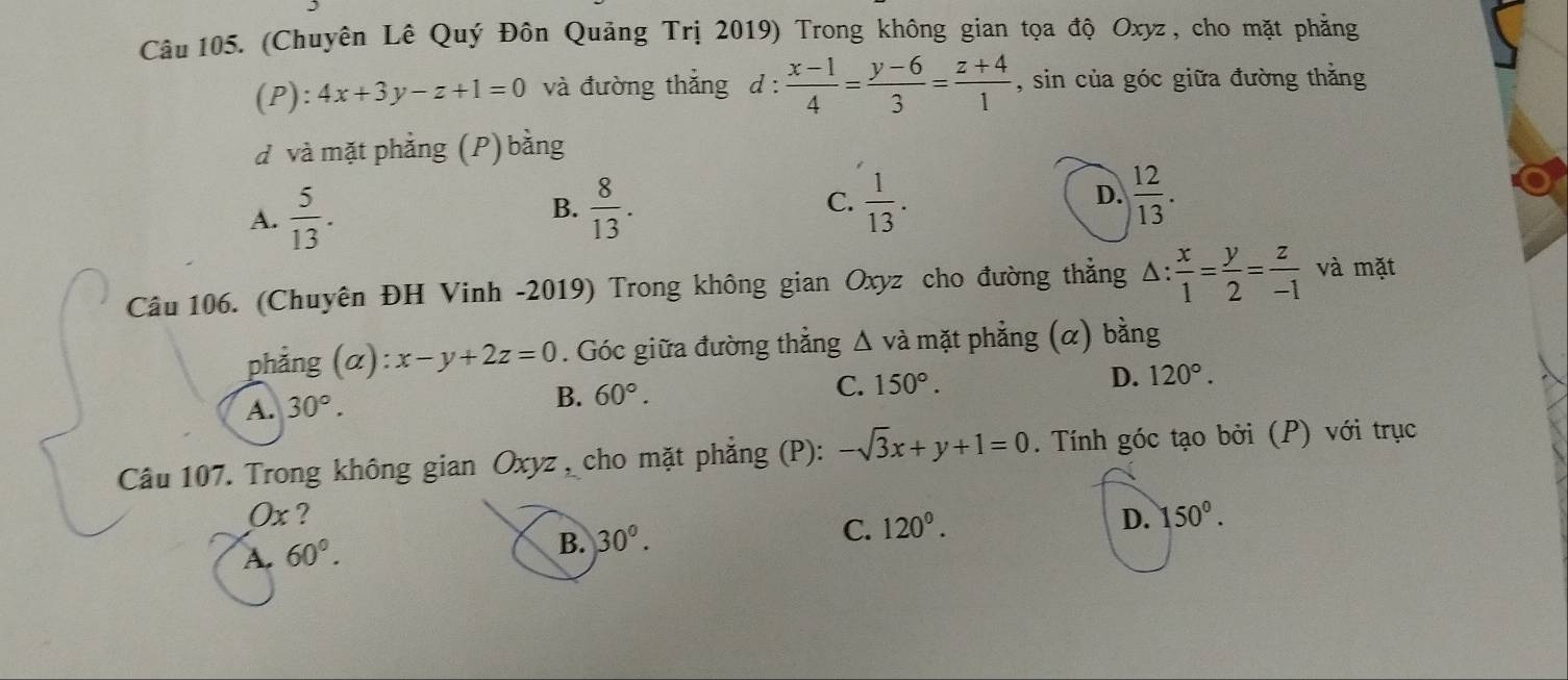 (Chuyên Lê Quý Đôn Quảng Trị 2019) Trong không gian tọa độ Oxyz, cho mặt phẳng
(P):4x+3y-z+1=0 và đường thắng d :  (x-1)/4 = (y-6)/3 = (z+4)/1  , sin của góc giữa đường thằng
d và mặt phẳng (P) bằng
C.
A.  5/13 . B.  8/13 .  1/13 . D.  12/13 . 
Câu 106. (Chuyên ĐH Vinh -2019) Trong không gian Oxyz cho đường thắng △ : x/1 = y/2 = z/-1  và mặt
phắng (a :x-y+2z=0. Góc giữa đường thẳng Δ và mặt phẳng (α) bằng
A. 30°.
B. 60°.
C. 150°. D. 120°. 
Câu 107. Trong không gian Oxyz , cho mặt phẳng (P): -sqrt(3)x+y+1=0. Tính góc tạo bởi (P) với trục
Ox ? D. 150°.
A. 60°.
B. 30°.
C. 120°.