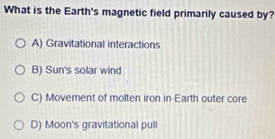 What is the Earth's magnetic field primarily caused by?
A) Gravitational interactions
B) Sun's solar wind
C) Movement of molten iron in Earth outer core
D) Moon's gravitational pull