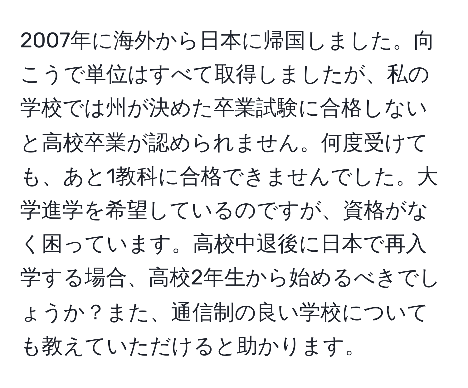 2007年に海外から日本に帰国しました。向こうで単位はすべて取得しましたが、私の学校では州が決めた卒業試験に合格しないと高校卒業が認められません。何度受けても、あと1教科に合格できませんでした。大学進学を希望しているのですが、資格がなく困っています。高校中退後に日本で再入学する場合、高校2年生から始めるべきでしょうか？また、通信制の良い学校についても教えていただけると助かります。