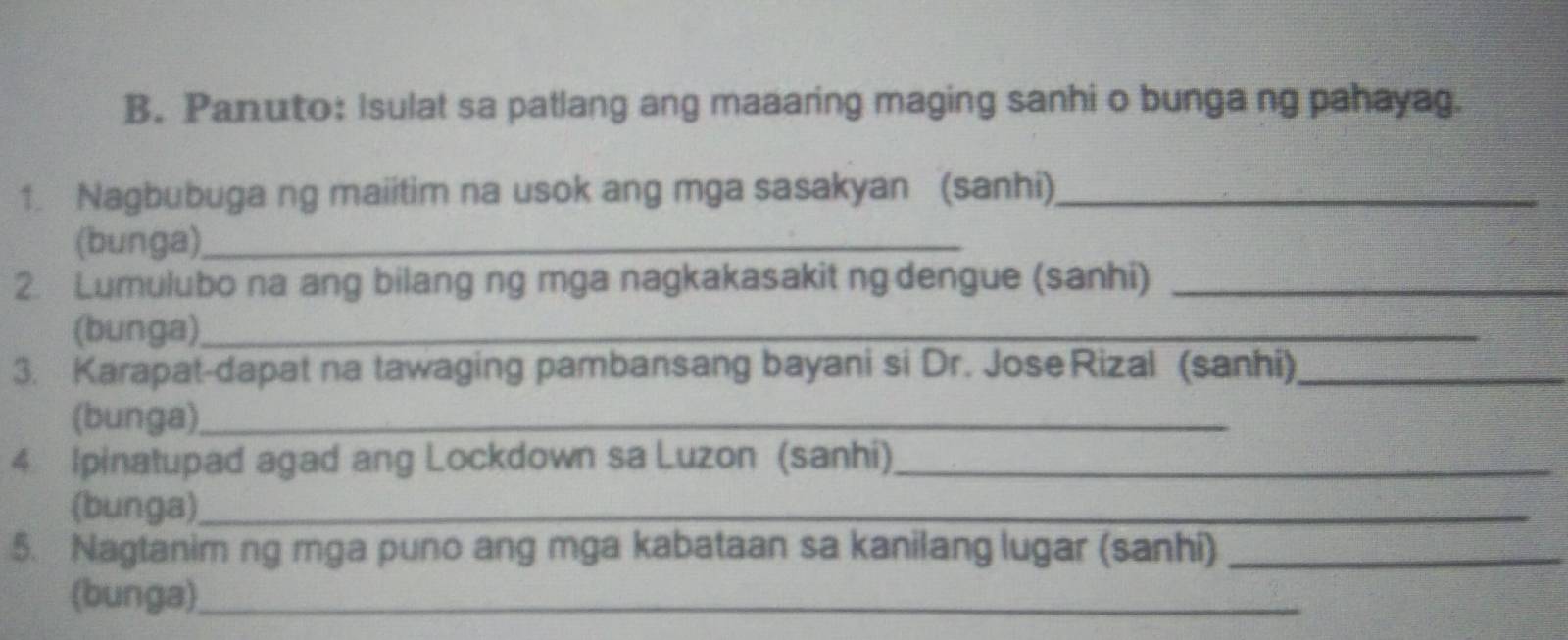 Panuto: Isulat sa patlang ang maaaring maging sanhi o bunga ng pahayag. 
1. Nagbubuga ng maiitim na usok ang mga sasakyan (sanhi)_ 
(bunga)_ 
2. Lumulubo na ang bilang ng mga nagkakasakit ng dengue (sanhi)_ 
(bunga)_ 
3. Karapat-dapat na tawaging pambansang bayani si Dr. Jose Rizal (sanhi)_ 
(bunga)_ 
4 Ipinatupad agad ang Lockdown sa Luzon (sanhi)_ 
(bunga)_ 
5. Nagtanim ng mga puno ang mga kabataan sa kanilang lugar (sanhi)_ 
(bunga)_