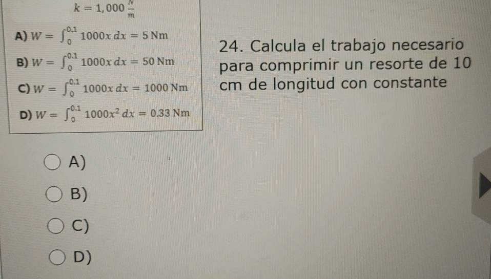 k=1,000 N/m 
A) W=∈t _0^((0.1)1000xdx=5Nm
24. Calcula el trabajo necesario
B) W=∈t _0^(0.1)1000xdx=50Nm para comprimir un resorte de 10
C) W=∈t _0^(0.1)1000xdx=1000Nm cm de longitud con constante
D) W=∈t _0^(0.1)1000x^2)dx=0.33Nm
A)
B)
C)
D)