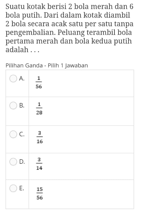 Suatu kotak berisi 2 bola merah dan 6
bola putih. Dari dalam kotak diambil
2 bola secara acak satu per satu tanpa
pengembalian. Peluang terambil bola
pertama merah dan bola kedua putih
adalah . . .
P