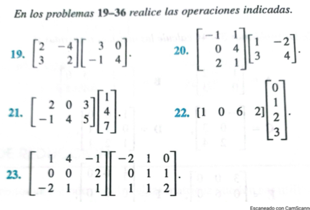 En los problemas 19-36 realice las operaciones indicadas. 
19. beginbmatrix 2&-4 3&2endbmatrix beginbmatrix 3&0 -1&4endbmatrix. 20. beginbmatrix -1&1 0&4 2&1endbmatrix beginbmatrix 1&-2 3&4endbmatrix. 
21. beginbmatrix 2&0&3 -1&4&5endbmatrix beginbmatrix 1 4 7endbmatrix. 22. [1062]beginbmatrix 0 1 2 3endbmatrix. 
23. beginbmatrix 1&4&-1 0&0&2 -2&1&1endbmatrix beginbmatrix -2&1&0 0&1&1 1&1&2endbmatrix.