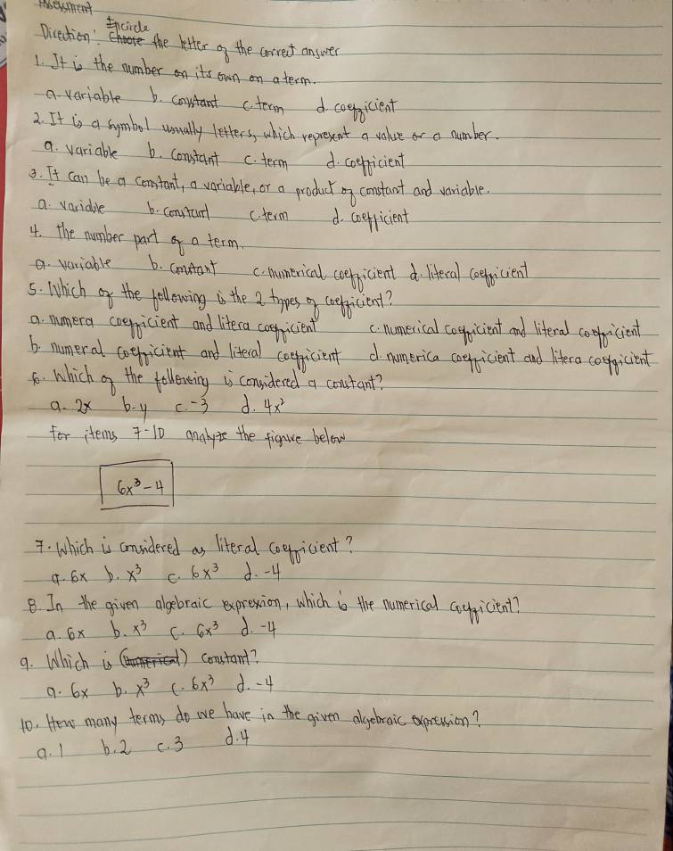 eesment
Incirde
Direction': the letter of the corref answer
1. It is the number on its own on a term.
a variable 6. constant ctecn d coegicient
2. It is a symbol usually letters, which represent a volue or a number.
a. variable 6. constant c. term d coepicient
3. It can be a comtant, a variable, or a product oy constant and variable
a variaple b. constunl (term d. coefficient
4. the number part of a term.
a. variable 6. contant c numerical ceeficient d liferal ceeficient
5. Which of the fellowing is the a types o coelicienl?
a. mmera coepicient and litera coenicient c numerical cogicient and liferal cooicient
b. numeral coeficient and literal coericient d numerica coefricient and lifera coolicient
6. which of the felleveing is considered a coustant?
a. 2x b y c. -3 d. 4x^2
for items 7-10 analyie the figure below
6x^3-4. Which is considered as literal coepicient?
9. 6x b. x^3 C. 6x^3 d. -4
B In the given algebraic exprexion, which i the numerical coygicient?
a. 6x b. x^3 C. 6x^3 d. -4
9. Which is constant?
9. 6x b. x^3 (. 6x^3 d. - 4
10. How many terms do we have in the given algebraic oxpression?
9. 1 b. 2 c. 3 d. 4