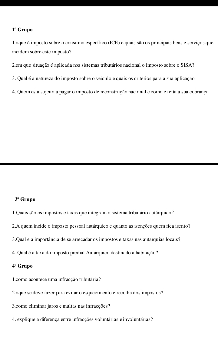 1° Grupo 
1.oque é imposto sobre o consumo específico (ICE) e quais são os principais bens e serviços que 
incidem sobre este imposto? 
2.em que situação é aplicada nos sistemas tributários nacional o imposto sobre o SISA? 
3. Qual é a natureza do imposto sobre o veículo e quais os critérios para a sua aplicação 
4. Quem esta sujeito a pagar o imposto de reconstrução nacional e como e feita a sua cobrança
3° Grupo 
1.Quais são os impostos e taxas que integram o sistema tributário autárquico? 
2.A quem incide o imposto pessoal autárquico e quanto as isenções quem fica isento? 
3.Qual e a importância de se arrecadar os impostos e taxas nas autarquias locais? 
4. Qual é a taxa do imposto predial Autárquico destinado a habitação?
4° Grupo 
1.como acontece uma infracção tributária? 
2.oque se deve fazer para evitar o esquecimento e recolha dos impostos? 
3.como eliminar juros e multas nas infracções? 
4. explique a diferença entre infracções voluntárias einvoluntárias?