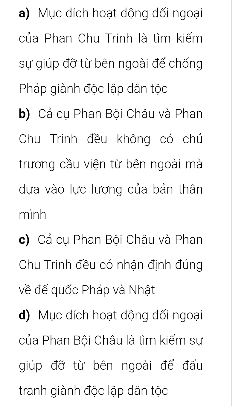 a) Mục đích hoạt động đối ngoại
của Phan Chu Trinh là tìm kiếm
sự giúp đỡ từ bên ngoài để chống
Pháp giành độc lập dân tộc
b) Cả cụ Phan Bội Châu và Phan
Chu Trinh đều không có chủ
trương cầu viện từ bên ngoài mà
dựa vào lực lượng của bản thân
mình
c) Cả cụ Phan Bội Châu và Phan
Chu Trinh đều có nhận định đúng
về đế quốc Pháp và Nhật
d) Mục đích hoạt động đối ngoại
của Phan Bội Châu là tìm kiếm sự
giúp đỡ từ bên ngoài để đấu
tranh giành độc lập dân tộc