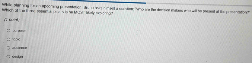 While planning for an upcoming presentation, Bruno asks himself a question: "Who are the decision makers who will be present at the presentation?"
Which of the three essential pillars is he MOST likely exploring?
(1 point)
purpose
topic
audience
design