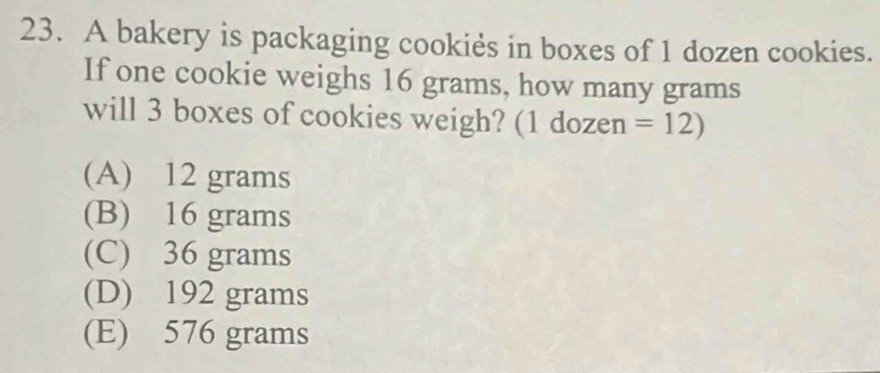 A bakery is packaging cookies in boxes of 1 dozen cookies.
If one cookie weighs 16 grams, how many grams
will 3 boxes of cookies weigh? (1 dozen =12)
(A) 12 grams
(B) 16 grams
(C) 36 grams
(D) 192 grams
(E) 576 grams