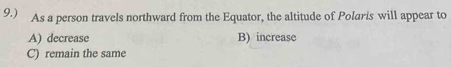 9.) As a person travels northward from the Equator, the altitude of Polaris will appear to
A) decrease B) increase
C) remain the same