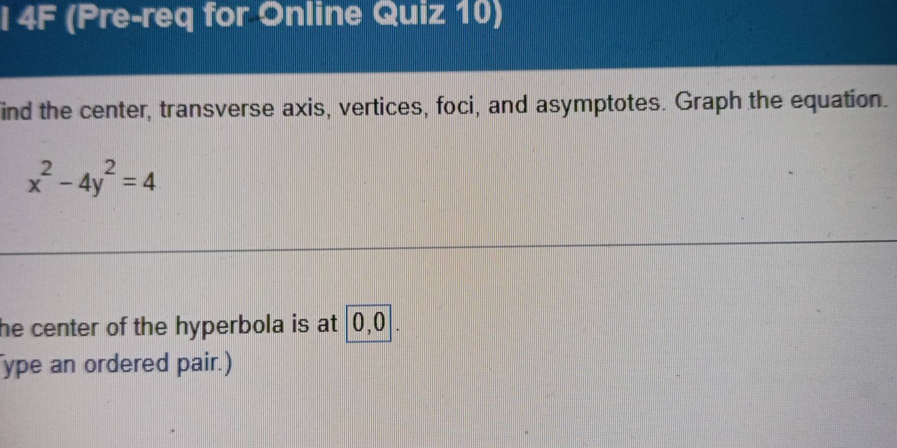 4F (Pre-req for Online Quiz 10) 
ind the center, transverse axis, vertices, foci, and asymptotes. Graph the equation.
x^2-4y^2=4
he center of the hyperbola is at 0, 0. 
ype an ordered pair.)