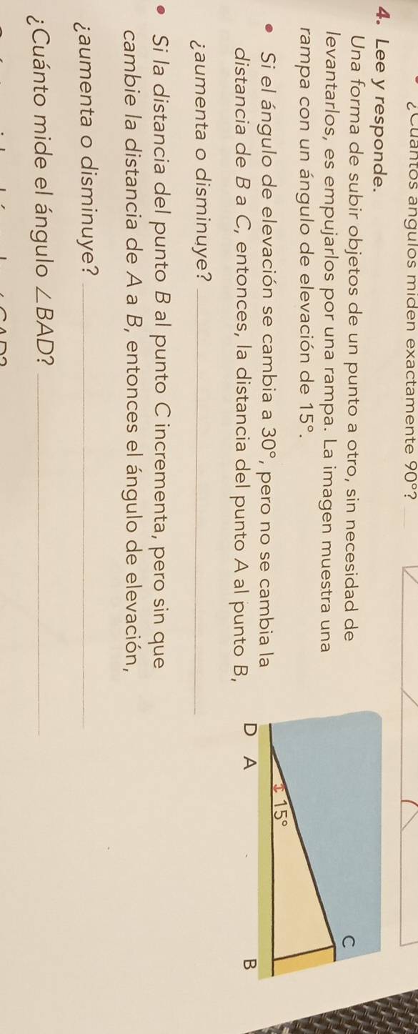 ¿Cuantos ángulos miden exactamente 90° ?
4. Lee y responde.
Una forma de subir objetos de un punto a otro, sin necesidad de
levantarlos, es empujarlos por una rampa. La imagen muestra una
rampa con un ángulo de elevación de 15°.
Si el ángulo de elevación se cambia a 30° , pero no se cambia la
distancia de B a C, entonces, la distancia del punto A al punto B,
¿aumenta o disminuye?_
Si la distancia del punto B al punto C incrementa, pero sin que
cambie la distancia de A a B, entonces el ángulo de elevación,
¿aumenta o disminuye?_
¿Cuánto mide el ángulo ∠ BAD 2_