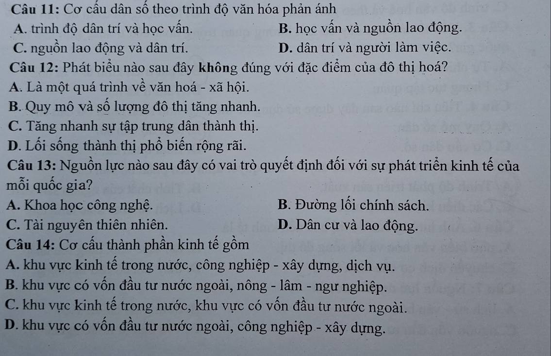 Cơ cấu dân số theo trình độ văn hóa phản ánh
A. trình độ dân trí và học vấn. B. học vấn và nguồn lao động.
C. nguồn lao động và dân trí. D. dân trí và người làm việc.
Câu 12: Phát biểu nào sau đây không đúng với đặc điểm của đô thị hoá?
A. Là một quá trình về văn hoá - xã hội.
B. Quy mô và số lượng đô thị tăng nhanh.
C. Tăng nhanh sự tập trung dân thành thị.
D. Lối sống thành thị phổ biến rộng rãi.
Câu 13: Nguồn lực nào sau đây có vai trò quyết định đối với sự phát triển kinh tế của
mỗi quốc gia?
A. Khoa học công nghệ. B. Đường lối chính sách.
C. Tài nguyên thiên nhiên. D. Dân cư và lao động.
Câu 14: Cơ cấu thành phần kinh tế gồm
A. khu vực kinh tế trong nước, công nghiệp - xây dựng, dịch vụ.
B. khu vực có vốn đầu tư nước ngoài, nông - lâm - ngư nghiệp.
C. khu vực kinh tế trong nước, khu vực có vồn đầu tư nước ngoài.
D. khu vực có vốn đầu tư nước ngoài, công nghiệp - xây dựng.