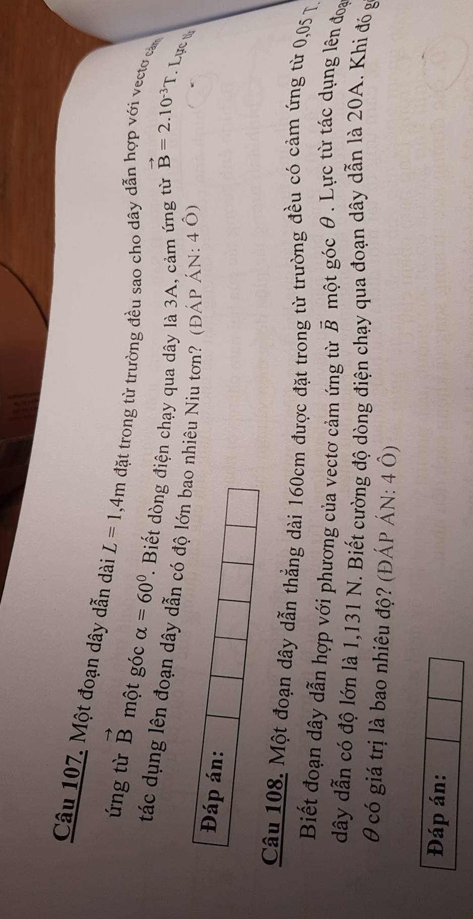 Một đoạn dây dẫn dài L=1,4m đặt trong từ trường đều sao cho dây dẫn hợp với vectơ cảm 
ứng từ vector B một góc alpha =60° ' Biết dng điện chạy qua dây là 3A, cảm ứng từ 
tác dụng lên đoạn dây dẫn có độ lớn bao nhiêu Niu tơn? (ĐÁP ÁN: 4 Ô)
vector B=2.10^(-3)T. Lực t 
Đáp án: 
Câu 108. Một đoạn dây dẫn thẳng dài 160cm được đặt trong từ trường đều có cảm ứng từ 0,05 T. 
Biết đoạn dây dẫn hợp với phương của vectơ cảm ứng từ vector B một góc θ. Lực từ tác dụng lên đoa
dây dẫn có độ lớn là 1,131 N. Biết cường độ dòng điện chạy qua đoạn dây dẫn là 20A. Khi đó g
θ có giá trị là bao nhiêu độ? (ĐÁP ÁN: 4 Ô) 
Đáp án: