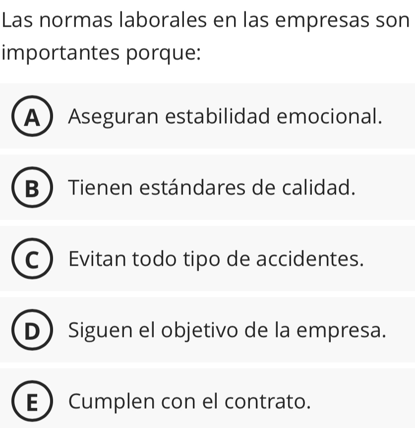 Las normas laborales en las empresas son
importantes porque:
AAseguran estabilidad emocional.
B  Tienen estándares de calidad.
Evitan todo tipo de accidentes.
Siguen el objetivo de la empresa.
ECumplen con el contrato.