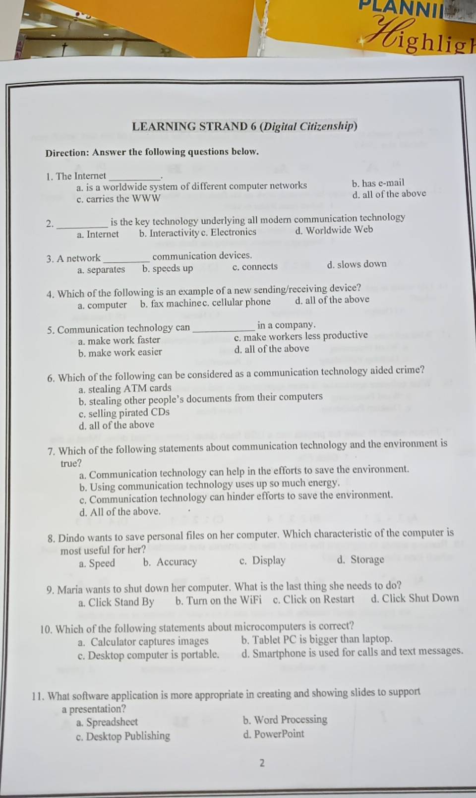 PLANNI
Vighligh
LEARNING STRAND 6 (Digital Citizenship)
Direction: Answer the following questions below.
1. The Internet_
.
a. is a worldwide system of different computer networks b. has e-mail
c. carries the WWW d. all of the above
2. _is the key technology underlying all modern communication technology
a. Internet b. Interactivityc. Electronics d. Worldwide Web
3. A network _communication devices.
a. separates b. speeds up c. connects d. slows down
4. Which of the following is an example of a new sending/receiving device?
a. computer b. fax machinec. cellular phone d. all of the above
5. Communication technology can _in a company.
a. make work faster c. make workers less productive
b. make work easier d. all of the above
6. Which of the following can be considered as a communication technology aided crime?
a. stealing ATM cards
b. stealing other people’s documents from their computers
c. selling pirated CDs
d. all of the above
7. Which of the following statements about communication technology and the environment is
true?
a. Communication technology can help in the efforts to save the environment.
b, Using communication technology uses up so much energy.
c. Communication technology can hinder efforts to save the environment.
d. All of the above.
8. Dindo wants to save personal files on her computer. Which characteristic of the computer is
most useful for her?
a. Speed b. Accuracy c. Display d. Storage
9. Maria wants to shut down her computer. What is the last thing she needs to do?
a. Click Stand By b. Turn on the WiFi c. Click on Restart d. Click Shut Down
10. Which of the following statements about microcomputers is correct?
a. Calculator captures images b. Tablet PC is bigger than laptop.
c. Desktop computer is portable. d. Smartphone is used for calls and text messages.
11. What software application is more appropriate in creating and showing slides to support
a presentation?
a. Spreadsheet b. Word Processing
c. Desktop Publishing d. PowerPoint
2