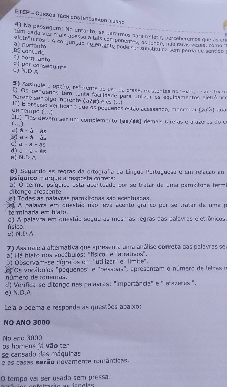 ETEP - Cursos Técnicos Integrado diurno
4) Na passagem: No entanto, se pararmos para refletir, perceberemos que as cri
têm cada vez mais acesso a tais componentes, os tendo, não raras vezes, como ''
a) portanto
eletrônicos". A conjunção no entanto pode ser substituída sem perda de sentido p
D contudo
c) porquanto
d) por conseguinte
e) N.D.A
5) Assinale a opção, referente ao uso da crase, existentes no texto, respectivam
I) Os pequenos têm tanta facilidade para utilizar os equipamentos eletrônico
parece ser algo inerente (a/à) eles (...)
II) É preciso verificar o que os pequenos estão acessando, monitorar (a/à) quar
de tempo (...)
III) Elas devem ser um complemento (as/às) demais tarefas e afazeres do co
(…)
a) à - à - às
b) a - à - às
c) a - a - as
d) a - a - às
e) N.D.A
6) Segundo as regras da ortografia da Língua Portuguesa e em relação ao
psíquico marque a resposta correta:
a) O termo psíquico está acentuado por se tratar de uma paroxítona termi
ditongo crescente.
b) Todas as palavras paroxítonas são acentuadas.
C) A palavra em questão não leva acento gráfico por se tratar de uma p
terminada em hiato.
d) A palavra em questão segue as mesmas regras das palavras eletrônicos,
físico.
e) N.D.A
7) Assinale a alternativa que apresenta uma análise correta das palavras sel
a) Há hiato nos vocábulos: "físico" e "atrativos".
b) Observam-se dígrafos em "utilizar" e "limite".
c) Os vocábulos “pequenos” e “pessoas”, apresentam o número de letras n
número de fonemas.
d) Verifica-se ditongo nas palavras: "importância" e " afazeres ".
e) N.D.A
Leia o poema e responda as questões abaixo:
NO ANO 3000
No ano 3000
os homens já vão ter
se cansado das máquinas
e as casas serão novamente românticas.
O tempo vai ser usado sem pressa:
enfeitação as ianelas