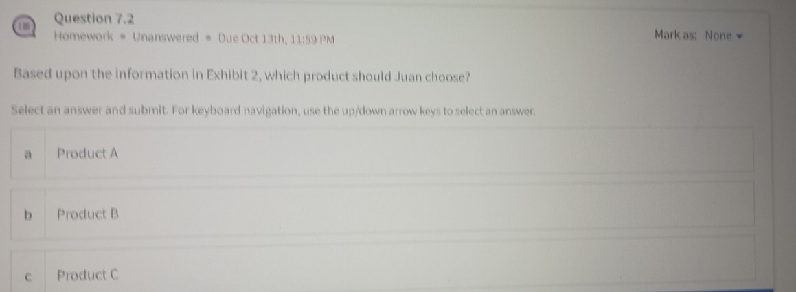 Homework * Unanswered * Due Oct 13th, 11:59 PM
Mark as: None
Based upon the information in Exhibit 2, which product should Juan choose?
Select an answer and submit. For keyboard navigation, use the up/down arrow keys to select an answer.
a Product A
b Product B
c Product C