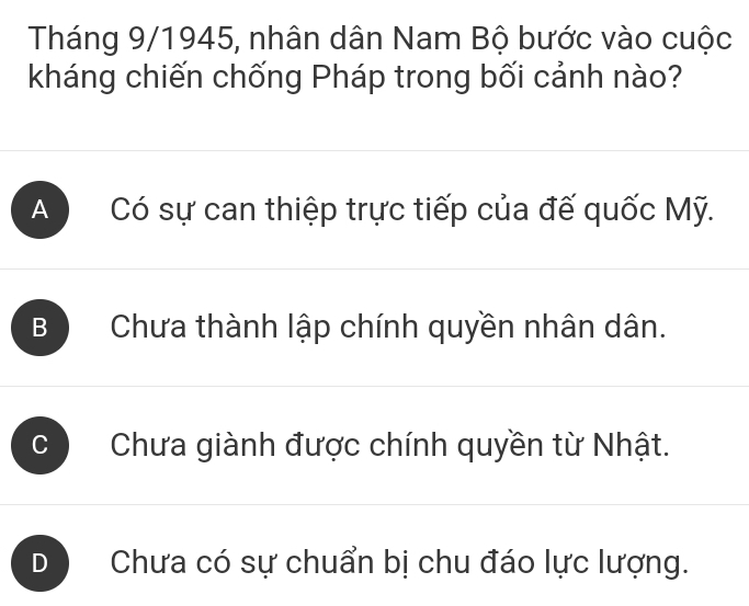 Tháng 9/1945, nhân dân Nam Bộ bước vào cuộc
kháng chiến chống Pháp trong bối cảnh nào?
A Có sự can thiệp trực tiếp của đế quốc Mỹ.
B Chưa thành lập chính quyền nhân dân.
C Chưa giành được chính quyền từ Nhật.
D Chưa có sự chuẩn bị chu đáo lực lượng.