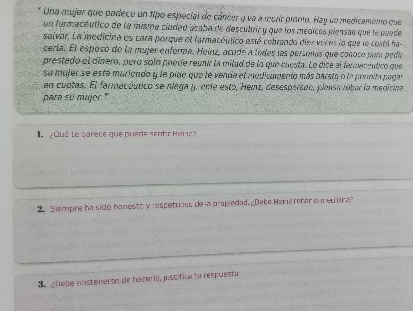 “ Una mujer que padece un tipo especial de cáncer y va a morir pronto. Hay un medicamento que 
un farmacéutico de la misma ciudad acaba de descubrir y que los médicos piensan que la puede 
salvar. La medicina es cara porque el farmacéutico está cobrando diez veces lo que le costó ha- 
cerla. El esposo de la mujer enferma, Heinz, acude a todas las personas que conoce para pedir 
prestado el dinero, pero solo puede reunir la mitad de lo que cuesta. Le dice al farmacéutico que 
su mujer se está muriendo y le pide que le venda el medicamento más barato o le permita pagar 
en cuotas. El farmacéutico se niega y, ante esto, Heinz, desesperado, piensa robar la medicina 
para su mujer ” 
L ¿Qué te parece que puede sentir Heinz? 
2. Siempre ha sido honesto y respetuoso de la propiedad. ¿Debe Heinz robar la medicina? 
3. ¿Debe abstenerse de hacerlo, justifica tu respuesta