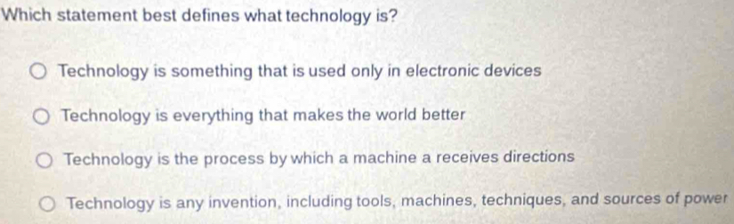 Which statement best defines what technology is?
Technology is something that is used only in electronic devices
Technology is everything that makes the world better
Technology is the process by which a machine a receives directions
Technology is any invention, including tools, machines, techniques, and sources of power