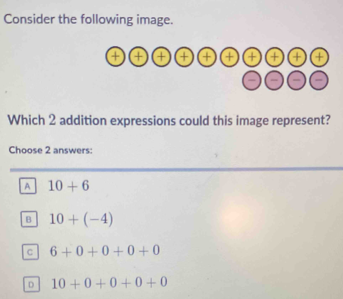 Consider the following image.
(+)(+)(+) )(+)(+ + a a a

Which 2 addition expressions could this image represent?
Choose 2 answers:
A 10+6
B 10+(-4)
C 6+0+0+0+0
D 10+0+0+0+0