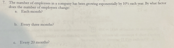 The number of employees in a company has been growing exponentially by 10% each year. By what factor 
does the number of employees change: 
a. Each month? 
b. Every three months? 
c. Every 20 months?