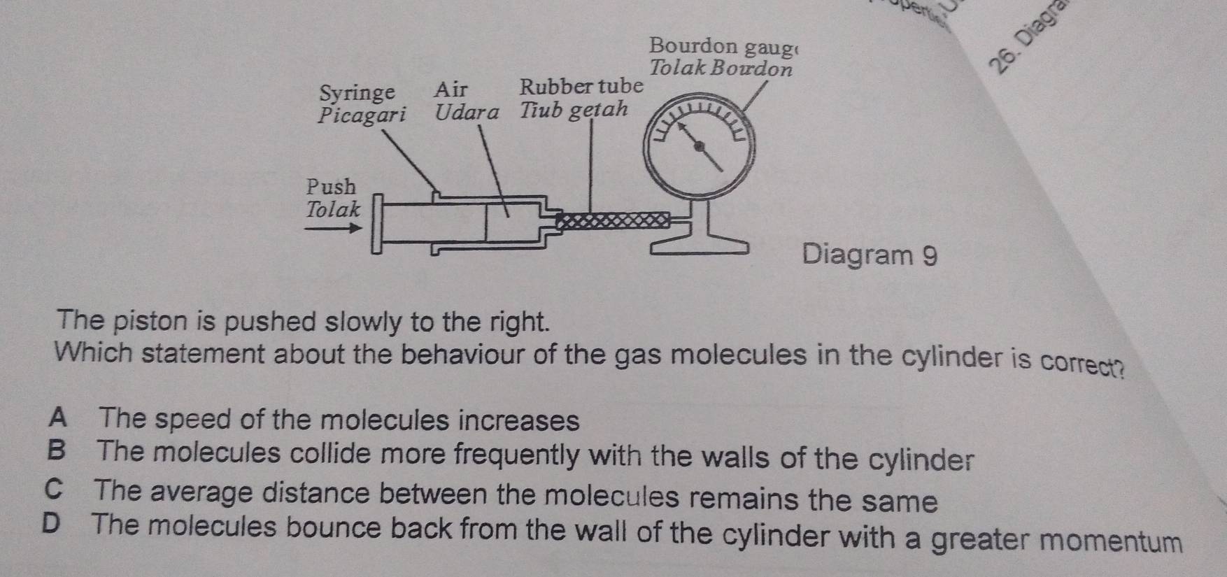 Diagra
The piston is pushed slowly to the right.
Which statement about the behaviour of the gas molecules in the cylinder is correct?
A The speed of the molecules increases
B The molecules collide more frequently with the walls of the cylinder
C The average distance between the molecules remains the same
D The molecules bounce back from the wall of the cylinder with a greater momentum