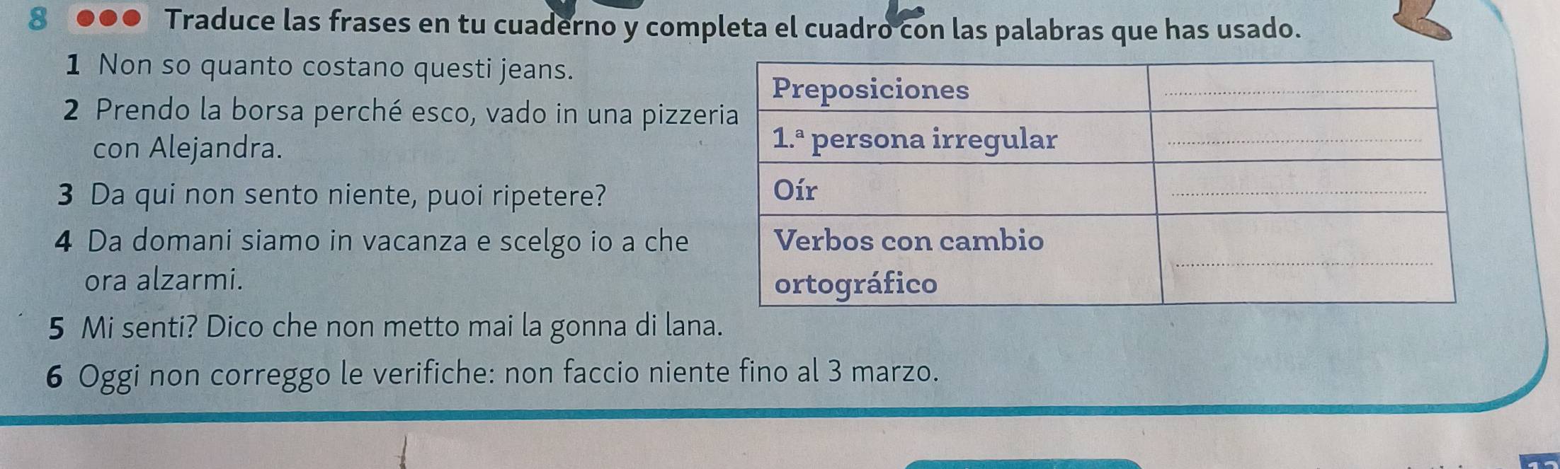 Traduce las frases en tu cuaderno y completa el cuadro con las palabras que has usado.
1 Non so quanto costano questi jeans.
2 Prendo la borsa perché esco, vado in una pizze
con Alejandra. 
3 Da qui non sento niente, puoi ripetere? 
4 Da domani siamo in vacanza e scelgo io a che
ora alzarmi. 
5 Mi senti? Dico che non metto mai la gonna di lana.
6 Oggi non correggo le verifiche: non faccio niente fino al 3 marzo.