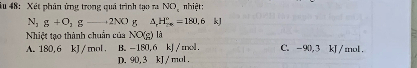 âu 48: Xét phản ứng trong quá trình tạo ra NO nhiệt:
N_2g+O_2gto 2NOg△ _rH_(298)°=180,6kJ
Nhiệt tạo thành chuẩn của NO(g) là
A. 180, 6 kJ / mol. B. -180,6 kJ / mol. C. -90,3 kJ/mol.
D. 90, 3 kJ /mol.