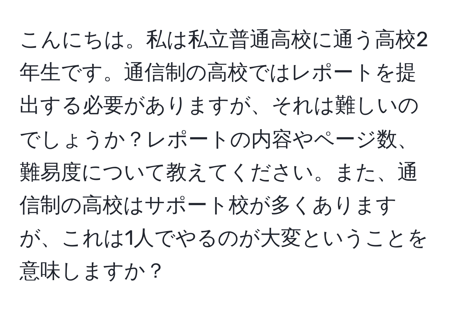 こんにちは。私は私立普通高校に通う高校2年生です。通信制の高校ではレポートを提出する必要がありますが、それは難しいのでしょうか？レポートの内容やページ数、難易度について教えてください。また、通信制の高校はサポート校が多くありますが、これは1人でやるのが大変ということを意味しますか？