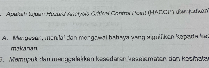 Apakah tujuan Hazard Analysis Critical Control Point (HACCP) diwujudkan
A. Mengesan, menilai dan mengawal bahaya yang signifikan kepada kes
makanan.
3. Memupuk dan menggalakkan kesedaran keselamatan dan kesihatar