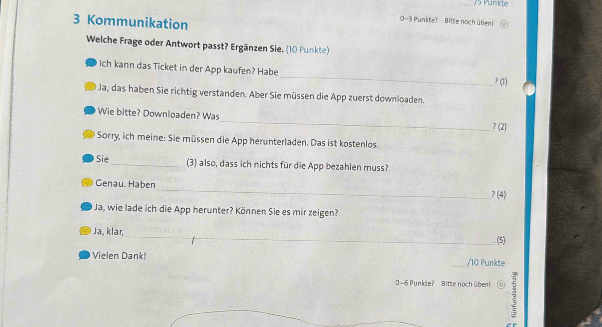 Punkte
3 Kommunikation
0-3 Punkte? Bitte noch üben! 
Welche Frage oder Antwort passt? Ergänzen Sie. (10 Punkte) 
_ 
Ich kann das Ticket in der App kaufen? Habe 
?(1) 
Ja, das haben Sie richtig verstanden. Aber Sie müssen die App zuerst downloaden. 
_ 
Wie bitte? Downloaden? Was 
?(2) 
Sorry, ich meine: Sie müssen die App herunterladen. Das ist kostenlos. 
Sie _(3) also, dass ich nichts für die App bezahlen muss? 
_ 
Genau. Haben 
?(4) 
Ja, wie lade ich die App herunter? Können Sie es mir zeigen? 
_ 
Ja, klar, 
. (5) 
Vielen Dank! _/ 10 Punkte
0-6 Punkte? Bitte noch üben! o