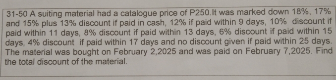 31-50 A suiting material had a catalogue price of P250.It was marked down 18%, 17%
and 15% plus 13% discount if paid in cash, 12% if paid within 9 days, 10% discount if 
paid within 11 days, 8% discount if paid within 13 days, 6% discount if paid within 15
days, 4% discount if paid within 17 days and no discount given if paid within 25 days. 
The material was bought on February 2,2025 and was paid on February 7,2025. Find 
the total discount of the material.