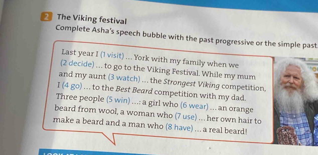 The Viking festival 
Complete Asha’s speech bubble with the past progressive or the simple past 
Last year I (1 visit) ... York with my family when we 
(2 decide) … to go to the Viking Festival. While my mum 
and my aunt (3 watch) ... the Strongest Viking competition, 
I (4 go) . to the Best Beard competition with my dad. 
Three people (5 win) ...: a girl who (6 wear) ... an orange 
beard from wool, a woman who (7 use) ... her own hair to 
make a beard and a man who (8 have) ... a real beard!