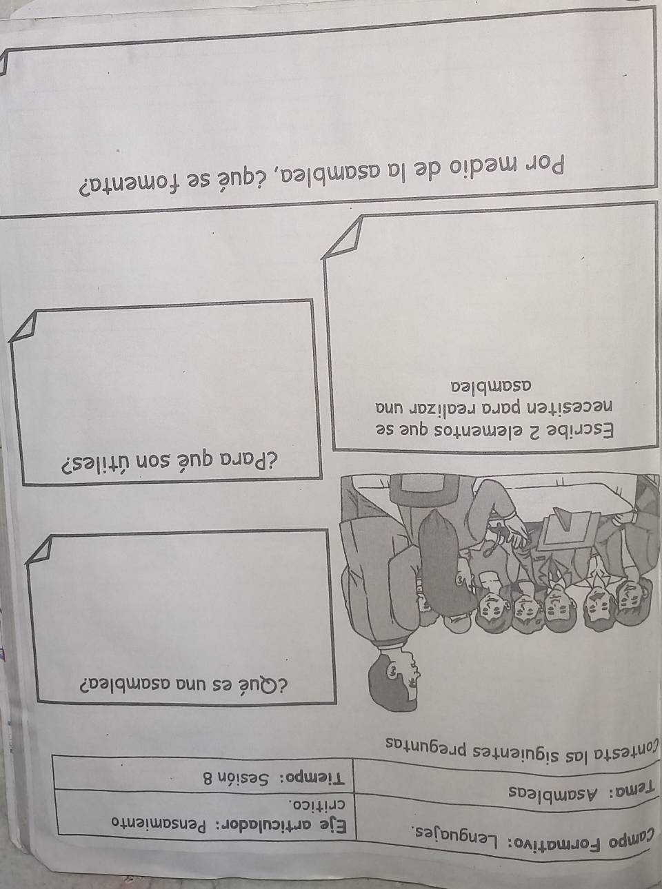 Campo Formativo: Lenguajes. Eje articulador: Pensamiento 
critico. 
Tema: Asambleas 
Tiempo: Sesión 8 
Contesta las siguientes preguntas 
¿Qué es una asamblea? 
¿Para qué son útiles? 
Escribe 2 elementos que se 
necesiten para realizar una 
asamblea 
Por medio de la asamblea, ¿qué se fomenta?